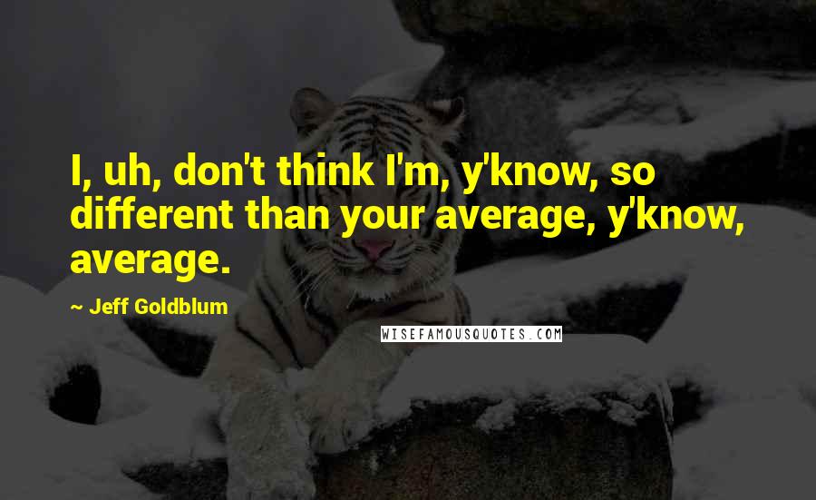 Jeff Goldblum Quotes: I, uh, don't think I'm, y'know, so different than your average, y'know, average.
