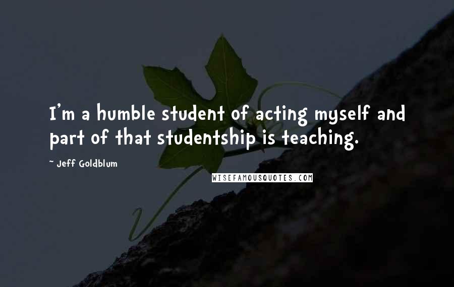 Jeff Goldblum Quotes: I'm a humble student of acting myself and part of that studentship is teaching.