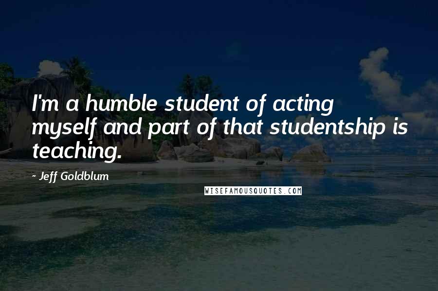 Jeff Goldblum Quotes: I'm a humble student of acting myself and part of that studentship is teaching.