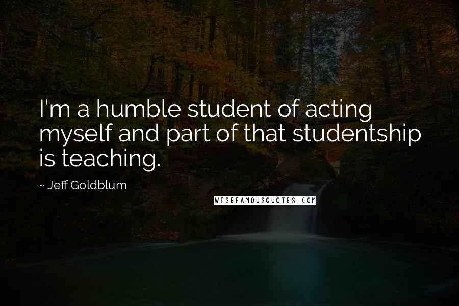 Jeff Goldblum Quotes: I'm a humble student of acting myself and part of that studentship is teaching.