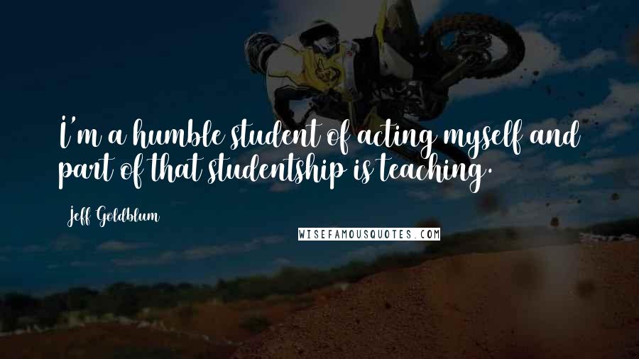 Jeff Goldblum Quotes: I'm a humble student of acting myself and part of that studentship is teaching.