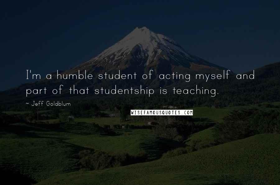 Jeff Goldblum Quotes: I'm a humble student of acting myself and part of that studentship is teaching.