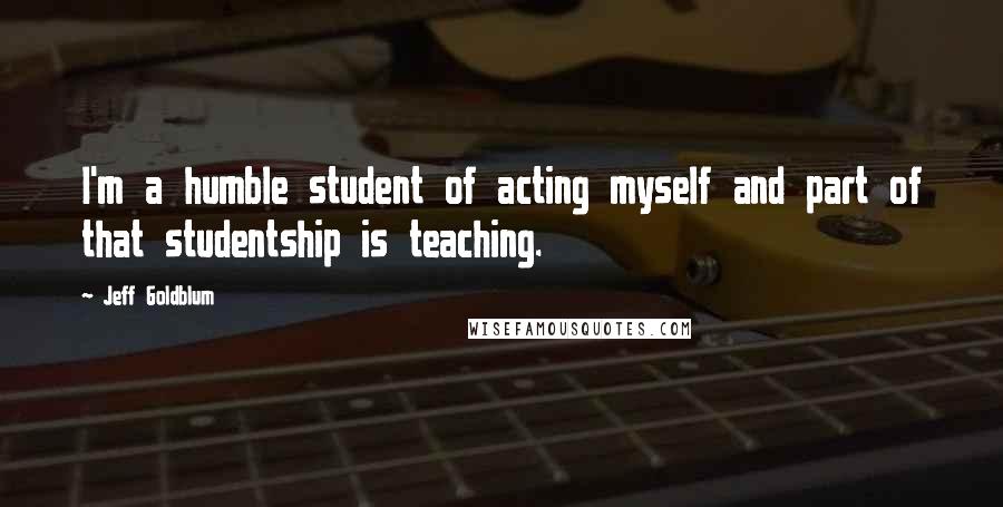 Jeff Goldblum Quotes: I'm a humble student of acting myself and part of that studentship is teaching.