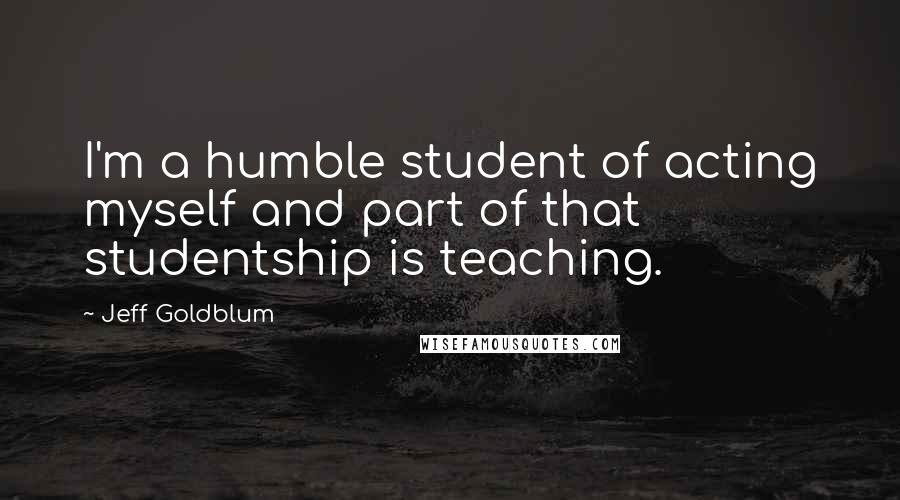 Jeff Goldblum Quotes: I'm a humble student of acting myself and part of that studentship is teaching.