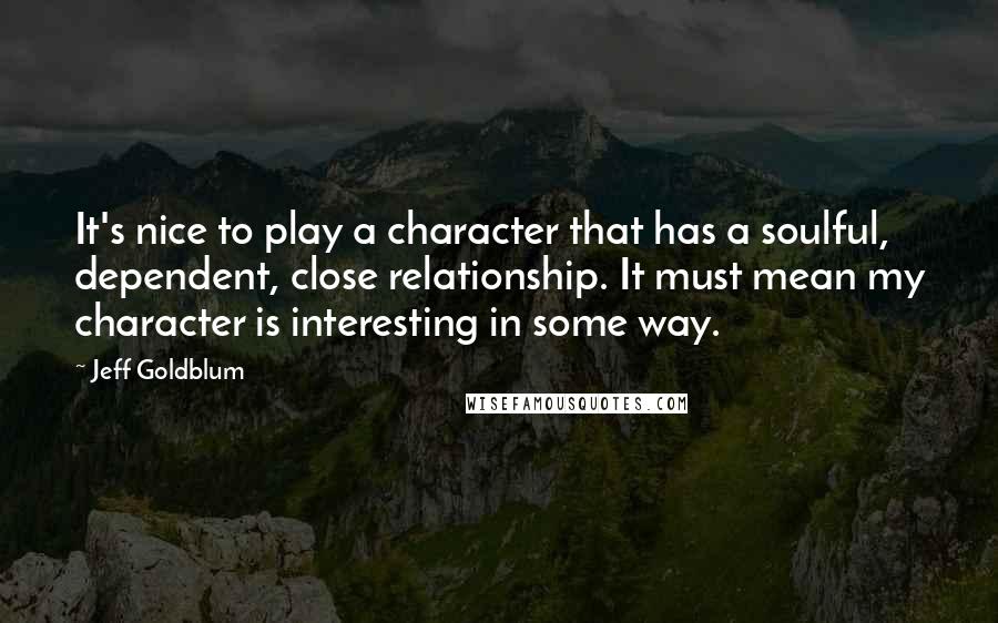 Jeff Goldblum Quotes: It's nice to play a character that has a soulful, dependent, close relationship. It must mean my character is interesting in some way.