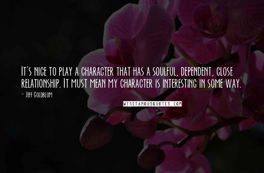 Jeff Goldblum Quotes: It's nice to play a character that has a soulful, dependent, close relationship. It must mean my character is interesting in some way.