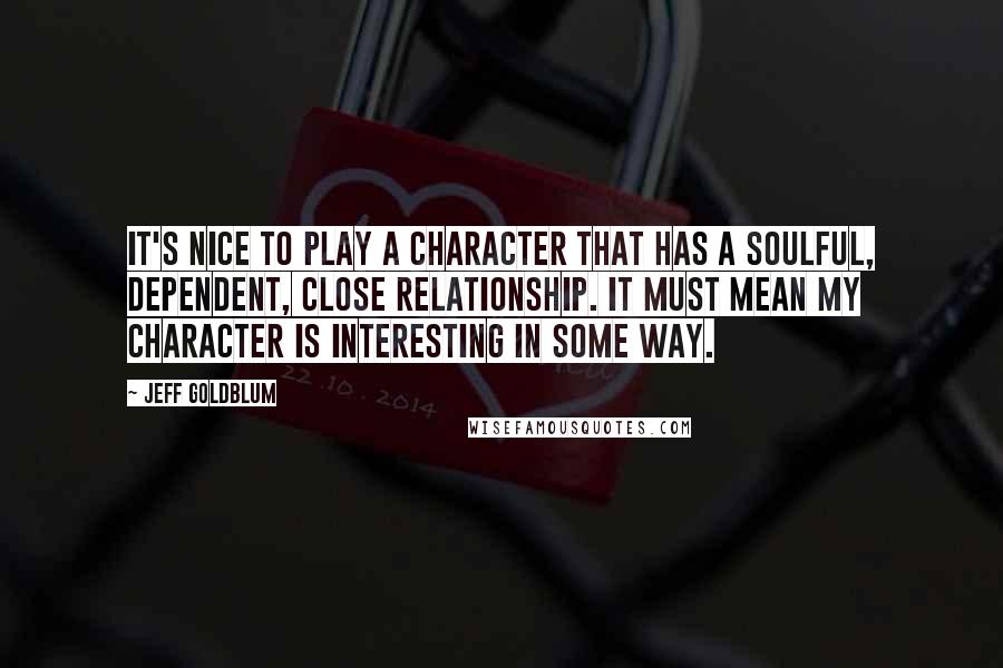 Jeff Goldblum Quotes: It's nice to play a character that has a soulful, dependent, close relationship. It must mean my character is interesting in some way.