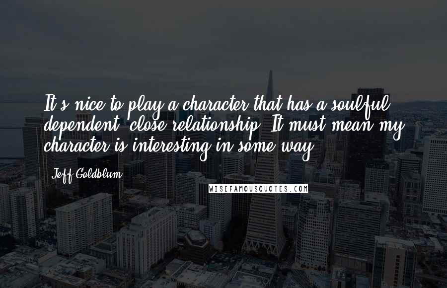 Jeff Goldblum Quotes: It's nice to play a character that has a soulful, dependent, close relationship. It must mean my character is interesting in some way.