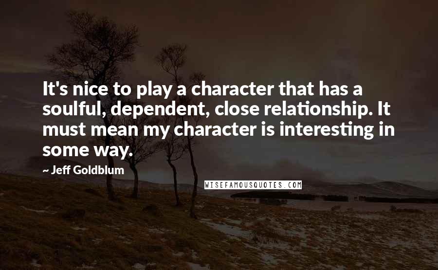 Jeff Goldblum Quotes: It's nice to play a character that has a soulful, dependent, close relationship. It must mean my character is interesting in some way.