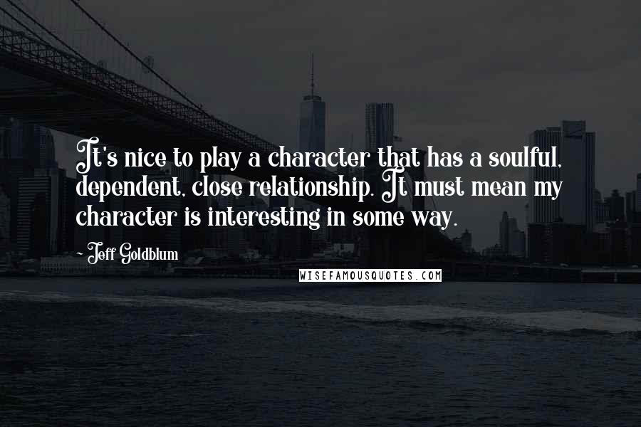 Jeff Goldblum Quotes: It's nice to play a character that has a soulful, dependent, close relationship. It must mean my character is interesting in some way.