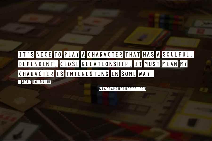 Jeff Goldblum Quotes: It's nice to play a character that has a soulful, dependent, close relationship. It must mean my character is interesting in some way.