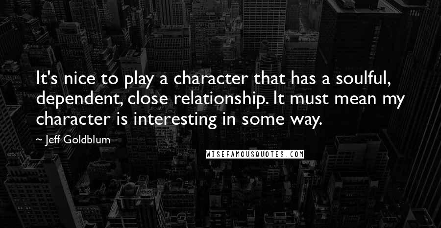 Jeff Goldblum Quotes: It's nice to play a character that has a soulful, dependent, close relationship. It must mean my character is interesting in some way.