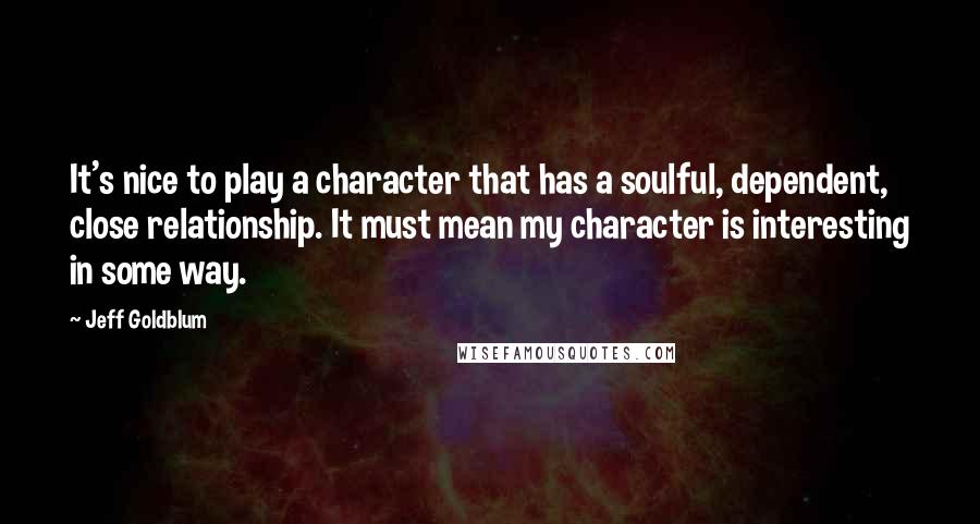 Jeff Goldblum Quotes: It's nice to play a character that has a soulful, dependent, close relationship. It must mean my character is interesting in some way.