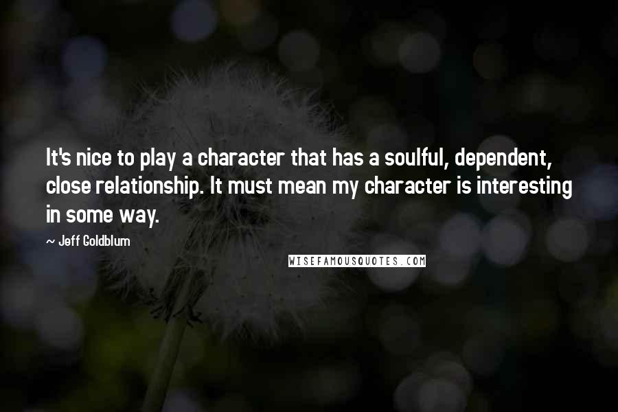 Jeff Goldblum Quotes: It's nice to play a character that has a soulful, dependent, close relationship. It must mean my character is interesting in some way.