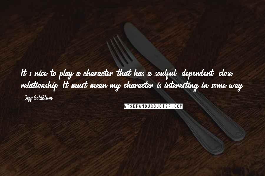 Jeff Goldblum Quotes: It's nice to play a character that has a soulful, dependent, close relationship. It must mean my character is interesting in some way.