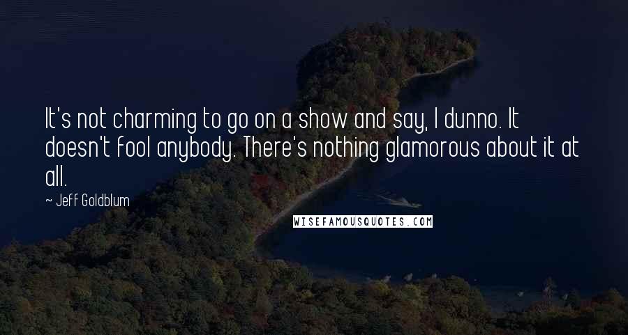 Jeff Goldblum Quotes: It's not charming to go on a show and say, I dunno. It doesn't fool anybody. There's nothing glamorous about it at all.