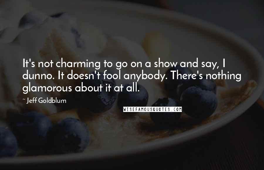 Jeff Goldblum Quotes: It's not charming to go on a show and say, I dunno. It doesn't fool anybody. There's nothing glamorous about it at all.