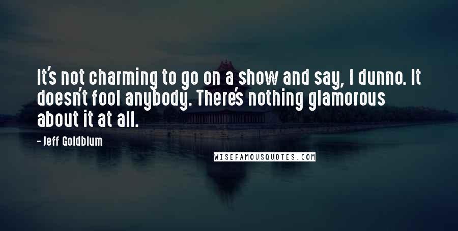 Jeff Goldblum Quotes: It's not charming to go on a show and say, I dunno. It doesn't fool anybody. There's nothing glamorous about it at all.