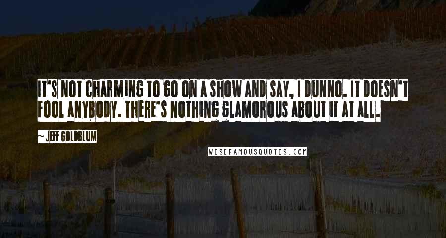 Jeff Goldblum Quotes: It's not charming to go on a show and say, I dunno. It doesn't fool anybody. There's nothing glamorous about it at all.