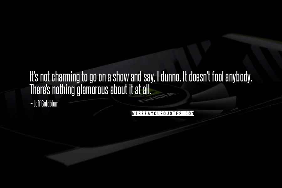 Jeff Goldblum Quotes: It's not charming to go on a show and say, I dunno. It doesn't fool anybody. There's nothing glamorous about it at all.