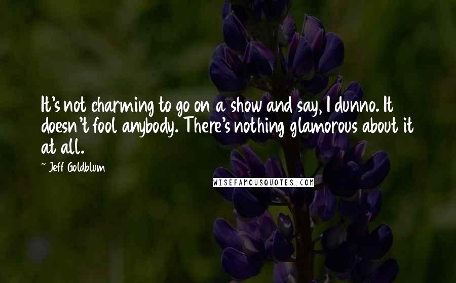 Jeff Goldblum Quotes: It's not charming to go on a show and say, I dunno. It doesn't fool anybody. There's nothing glamorous about it at all.