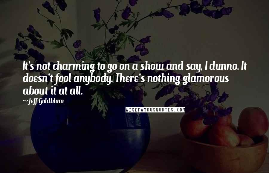 Jeff Goldblum Quotes: It's not charming to go on a show and say, I dunno. It doesn't fool anybody. There's nothing glamorous about it at all.