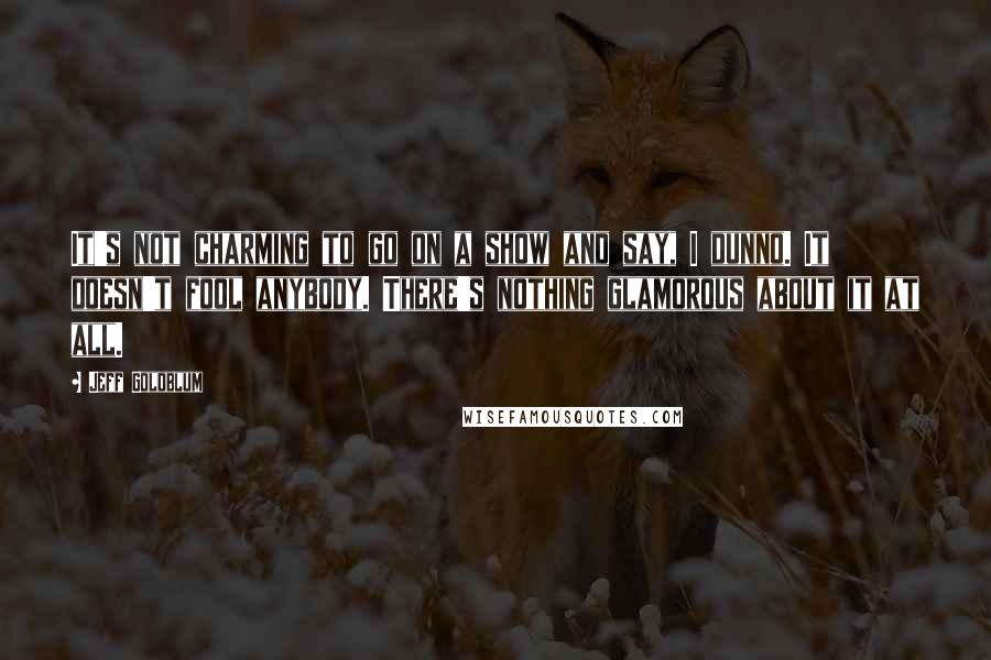 Jeff Goldblum Quotes: It's not charming to go on a show and say, I dunno. It doesn't fool anybody. There's nothing glamorous about it at all.