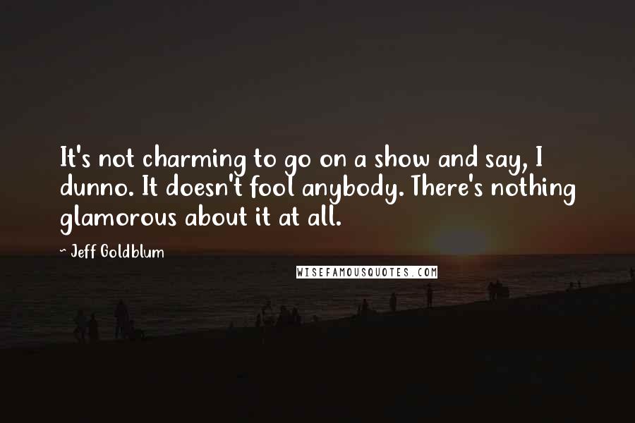 Jeff Goldblum Quotes: It's not charming to go on a show and say, I dunno. It doesn't fool anybody. There's nothing glamorous about it at all.