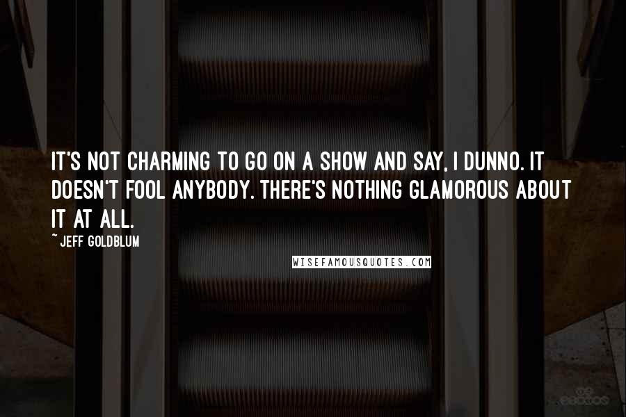 Jeff Goldblum Quotes: It's not charming to go on a show and say, I dunno. It doesn't fool anybody. There's nothing glamorous about it at all.