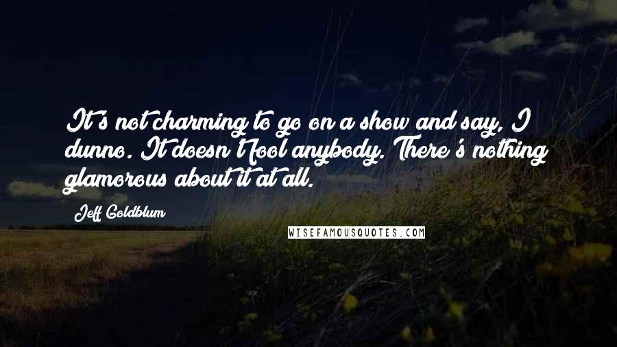 Jeff Goldblum Quotes: It's not charming to go on a show and say, I dunno. It doesn't fool anybody. There's nothing glamorous about it at all.