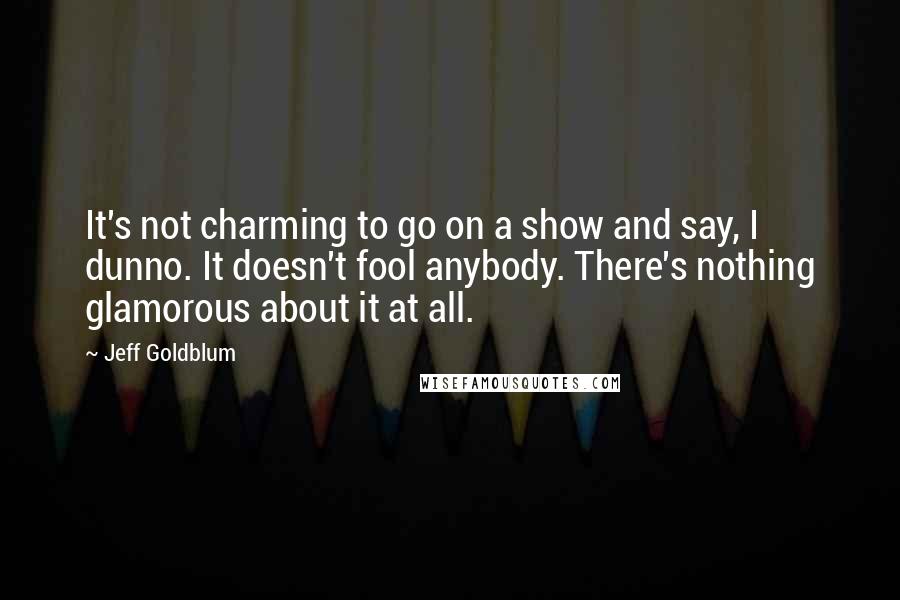 Jeff Goldblum Quotes: It's not charming to go on a show and say, I dunno. It doesn't fool anybody. There's nothing glamorous about it at all.