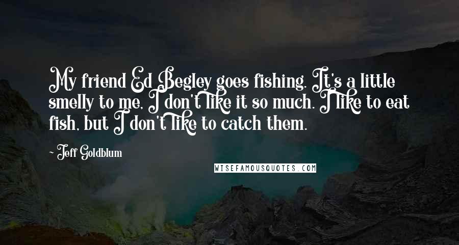 Jeff Goldblum Quotes: My friend Ed Begley goes fishing. It's a little smelly to me, I don't like it so much. I like to eat fish, but I don't like to catch them.