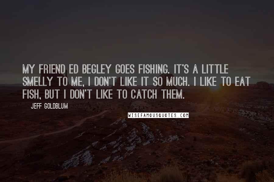 Jeff Goldblum Quotes: My friend Ed Begley goes fishing. It's a little smelly to me, I don't like it so much. I like to eat fish, but I don't like to catch them.