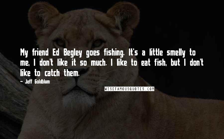 Jeff Goldblum Quotes: My friend Ed Begley goes fishing. It's a little smelly to me, I don't like it so much. I like to eat fish, but I don't like to catch them.