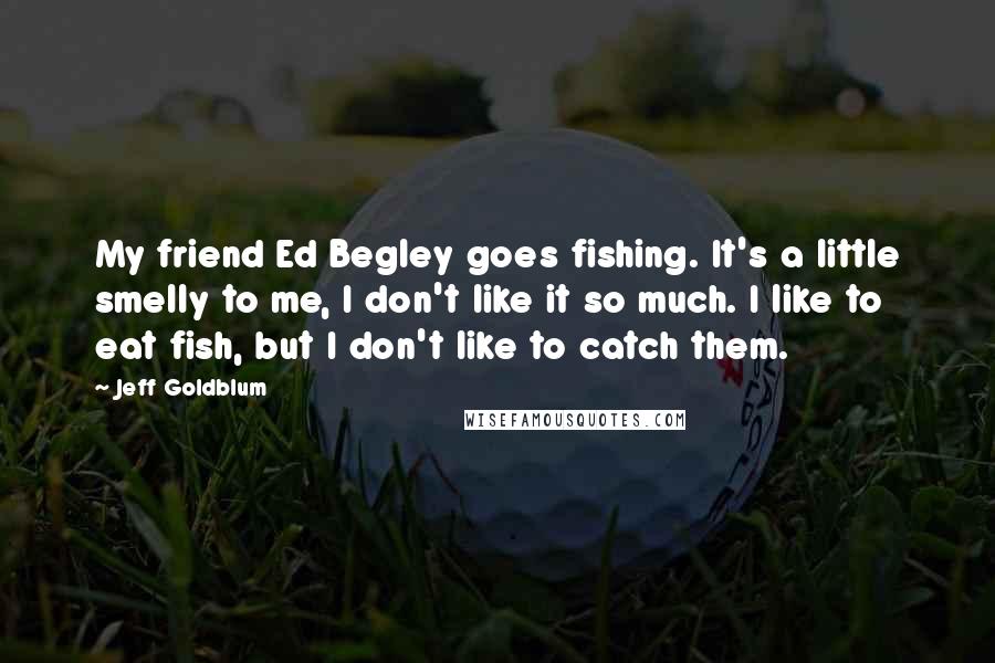 Jeff Goldblum Quotes: My friend Ed Begley goes fishing. It's a little smelly to me, I don't like it so much. I like to eat fish, but I don't like to catch them.
