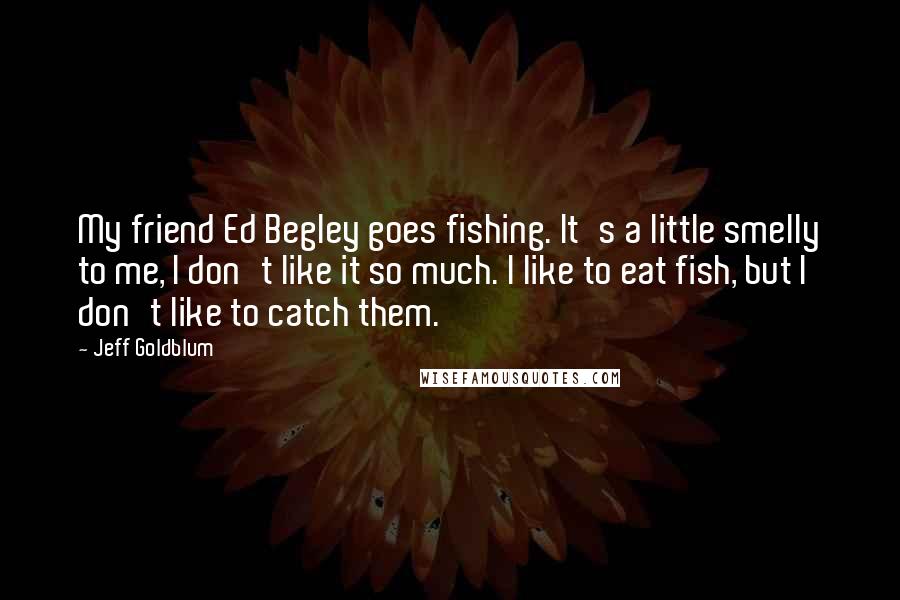 Jeff Goldblum Quotes: My friend Ed Begley goes fishing. It's a little smelly to me, I don't like it so much. I like to eat fish, but I don't like to catch them.