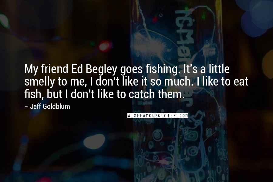 Jeff Goldblum Quotes: My friend Ed Begley goes fishing. It's a little smelly to me, I don't like it so much. I like to eat fish, but I don't like to catch them.