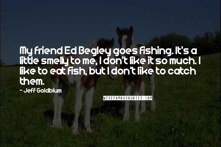 Jeff Goldblum Quotes: My friend Ed Begley goes fishing. It's a little smelly to me, I don't like it so much. I like to eat fish, but I don't like to catch them.