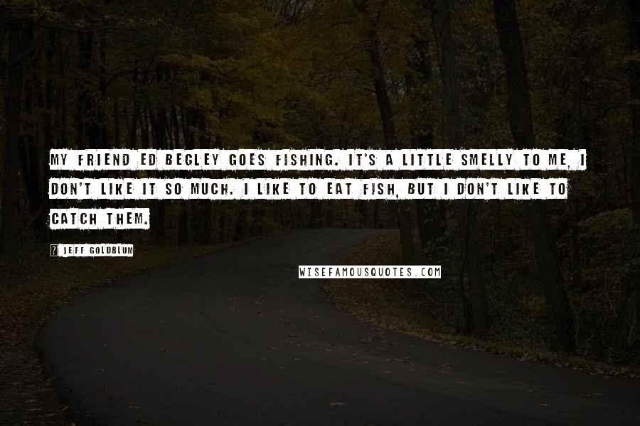 Jeff Goldblum Quotes: My friend Ed Begley goes fishing. It's a little smelly to me, I don't like it so much. I like to eat fish, but I don't like to catch them.