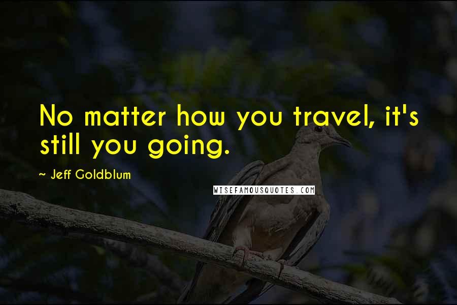 Jeff Goldblum Quotes: No matter how you travel, it's still you going.