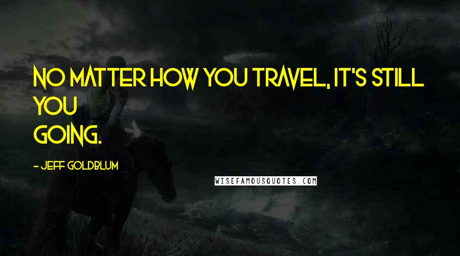 Jeff Goldblum Quotes: No matter how you travel, it's still you going.