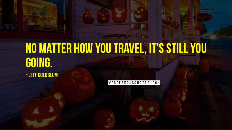 Jeff Goldblum Quotes: No matter how you travel, it's still you going.