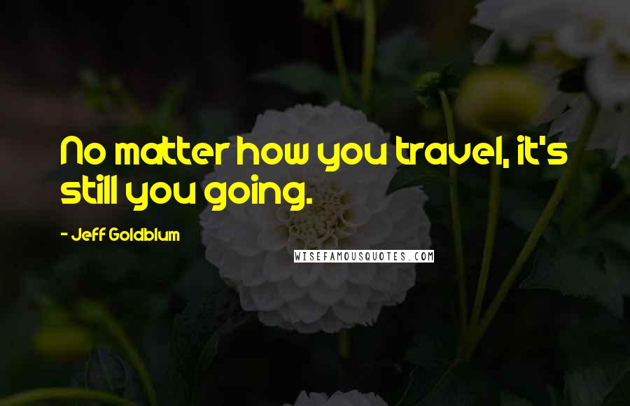 Jeff Goldblum Quotes: No matter how you travel, it's still you going.