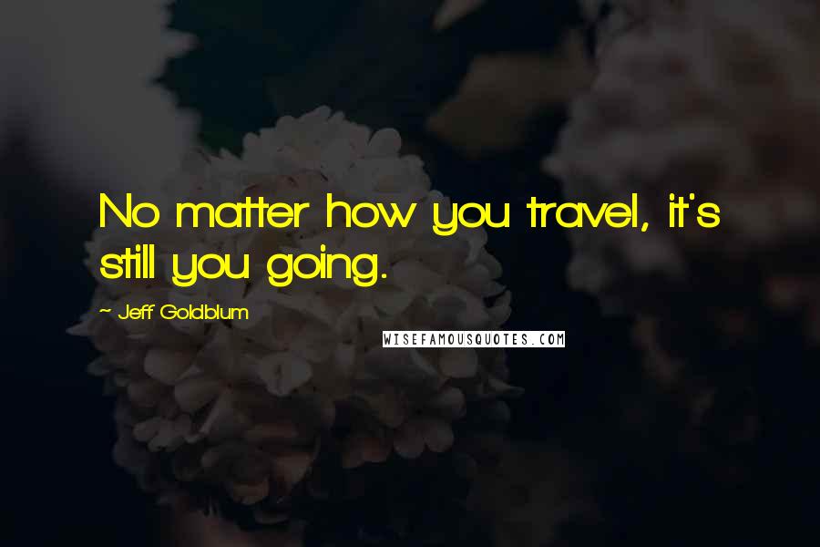 Jeff Goldblum Quotes: No matter how you travel, it's still you going.