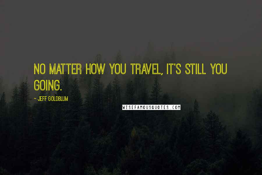 Jeff Goldblum Quotes: No matter how you travel, it's still you going.