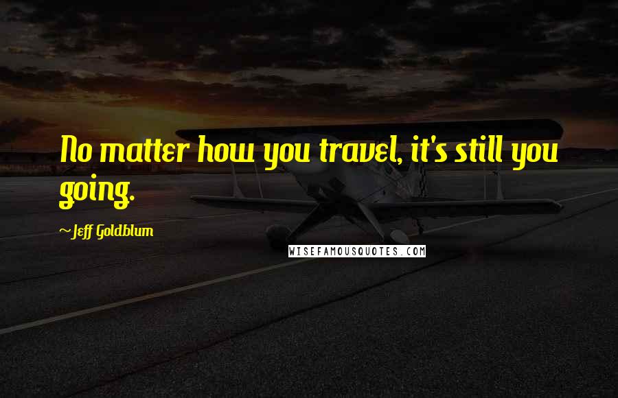 Jeff Goldblum Quotes: No matter how you travel, it's still you going.