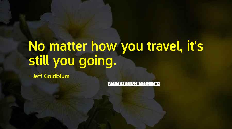 Jeff Goldblum Quotes: No matter how you travel, it's still you going.