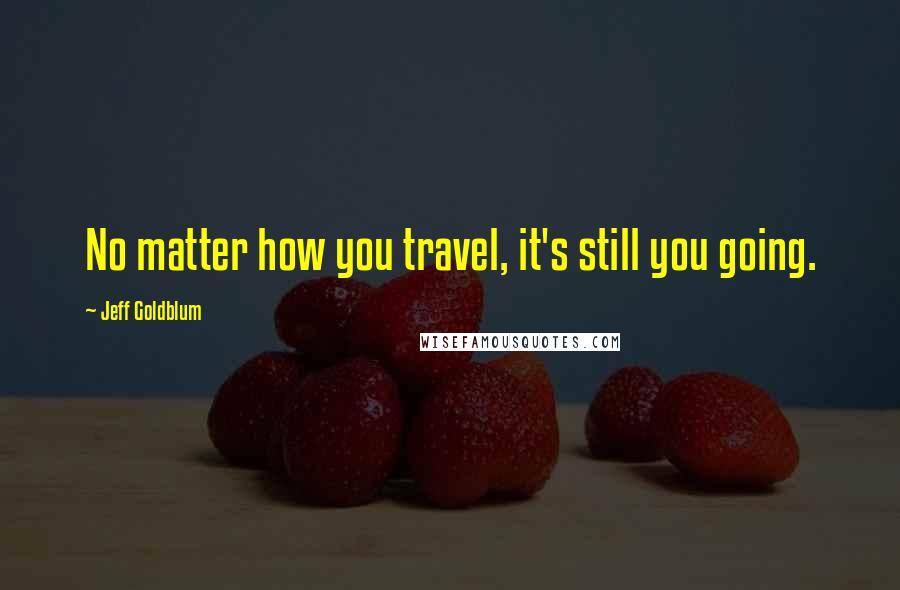 Jeff Goldblum Quotes: No matter how you travel, it's still you going.