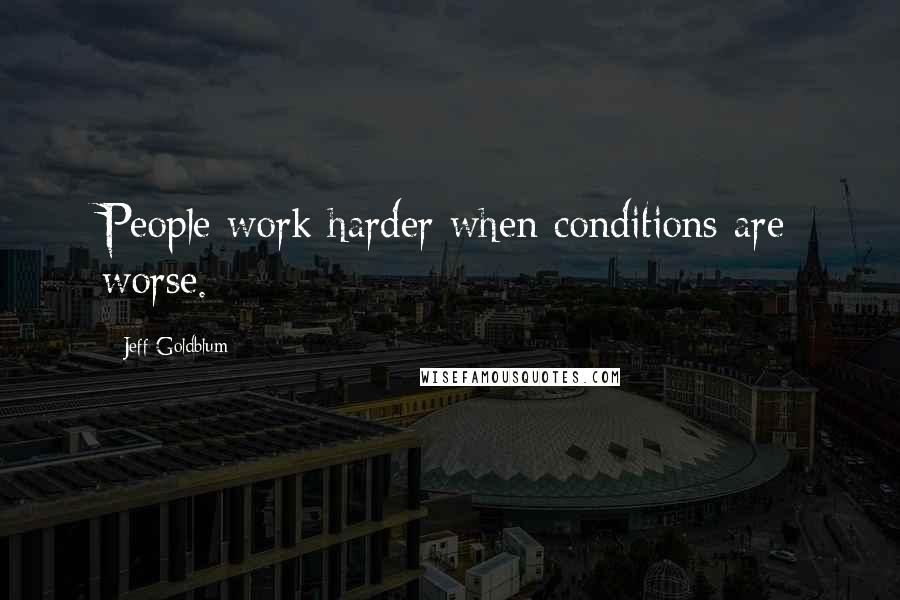 Jeff Goldblum Quotes: People work harder when conditions are worse.