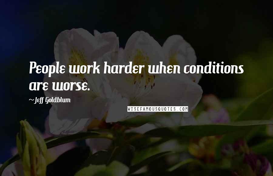 Jeff Goldblum Quotes: People work harder when conditions are worse.